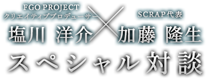 FGO PROJECTクリエイティブプロデューサー塩川洋介×SCRAP代表加藤隆生 スペシャル対談