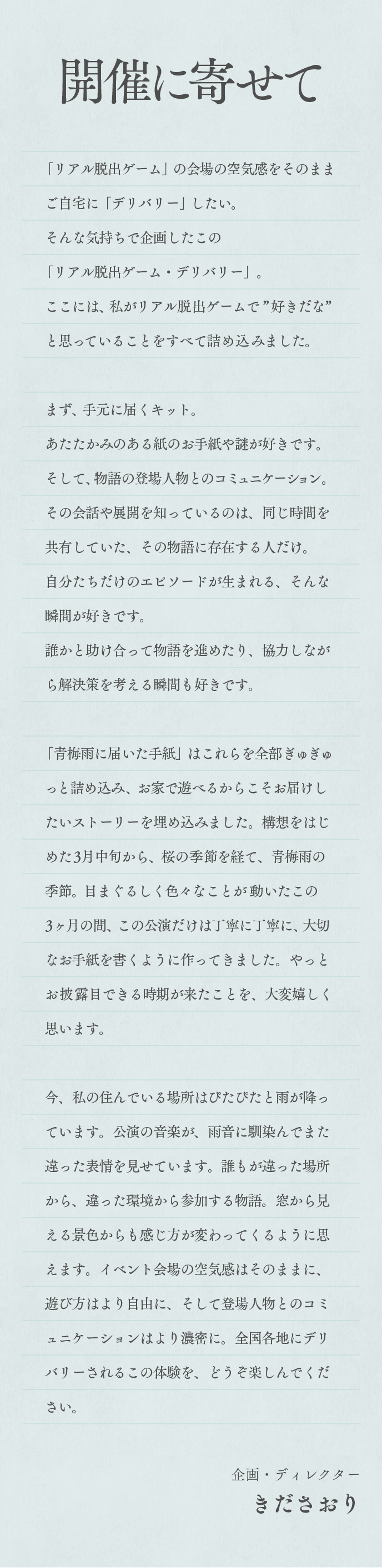 「リアル脱出ゲーム」の会場の空気感をそのままご自宅に「デリバリー」したい。
                そんな気持ちで企画したこの「リアル脱出ゲーム・デリバリー」。
                ここには、私がリアル脱出ゲームで”好きだな”と思っていることをすべて詰め込みました。
                まず、手元に届くキット。あたたかみのある紙のお手紙や謎が好きです。
                そして、物語の登場人物とのコミュニケーション。その会話や展開を知っているのは、同じ時間を共有していた、その物語に存在する人だけ。自分たちだけのエピソードが生まれる、そんな瞬間が好きです。
                誰かと助け合って物語を進めたり、協力しながら解決策を考える瞬間も好きです。
                「青梅雨に届いた手紙」はこれらを全部ぎゅぎゅっと詰め込み、お家で遊べるからこそお届けしたいストーリーを埋め込みました。構想をはじめた3月中旬から、桜の季節を経て、青梅雨の季節。目まぐるしく色々なことが動いたこの3ヶ月の間、この公演だけは丁寧に丁寧に、大切なお手紙を書くように作ってきました。やっとお披露目できる時期が来たことを、大変嬉しく思います。
                今、私の住んでいる場所はぴたぴたと雨が降っています。公演の音楽が、雨音に馴染んでまた違った表情を見せています。誰もが違った場所から、違った環境から参加する物語。窓から見える景色からも感じ方が変わってくるように思えます。イベント会場の空気感はそのままに、遊び方はより自由に、そして登場人物とのコミュニケーションはより濃密に。全国各地にデリバリーされるこの体験を、どうぞ楽しんでください。
                企画・ディレクター
                きださおり