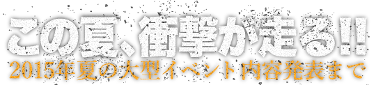 この夏、衝撃が走る！！2015年夏の大型イベント内容発表まで