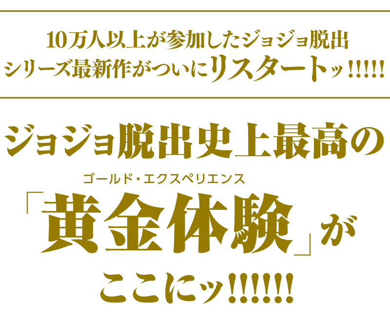 日本中で10万人を熱狂させた謎解き体験型ゲーム・イベントの最新作!ジョジョ脱出シリーズ史上最高の「黄金体験（ゴールドエクスペリエンス）ッ!!