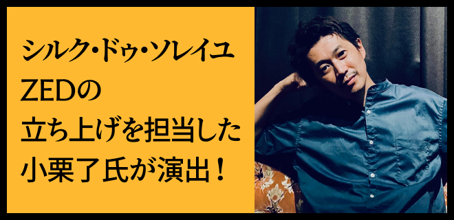 シルク・ドゥ・ソレイユZEDの立ち上げを担当した小栗了氏が演出!
