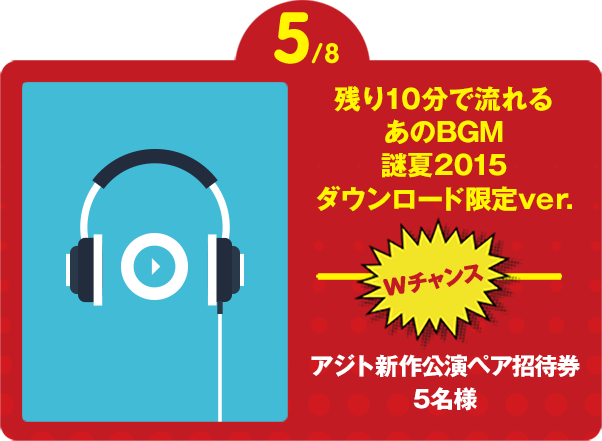 5/8 残り10分で流れる あのBGM 2015夏限定ver.プレゼント Wチャンス さらに アジト公演ペア招待券を抽選で5名様にプレゼント!