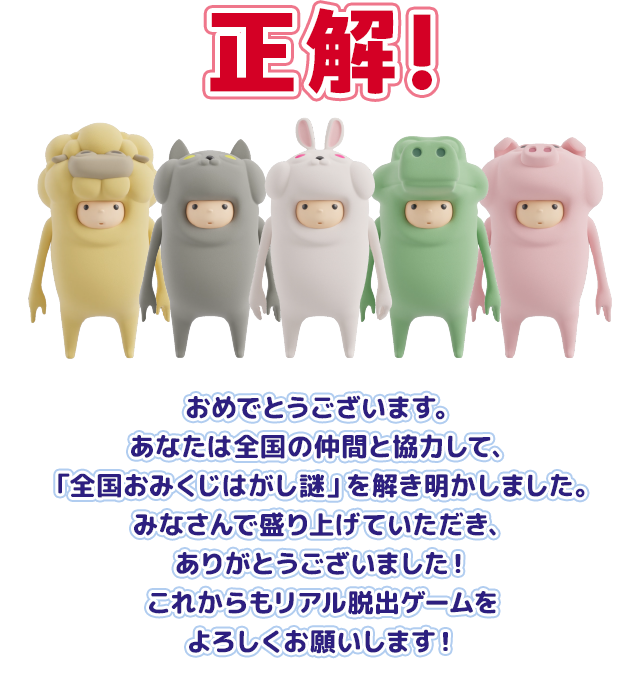 おめでとうございます。あなたは全国の仲間と協力して、「全国おみくじはがし謎」を解き明かしました。みなさんで盛り上げていただき、ありがとうございました！これからもリアル脱出ゲームをよろしくお願いします！