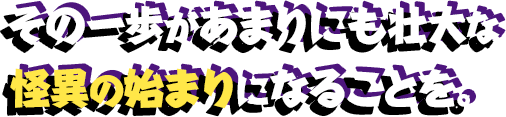 その一歩があまりにも壮大な怪異の始まりになることを。