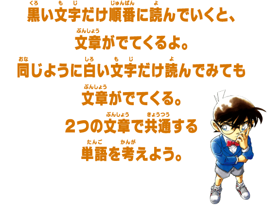 黒い文字だけ順番に読んでいくと、文章がでてくるよ。同じように白い文字だけ読んでみても文章がでてくる。２つの文章で共通する単語を考えよう。