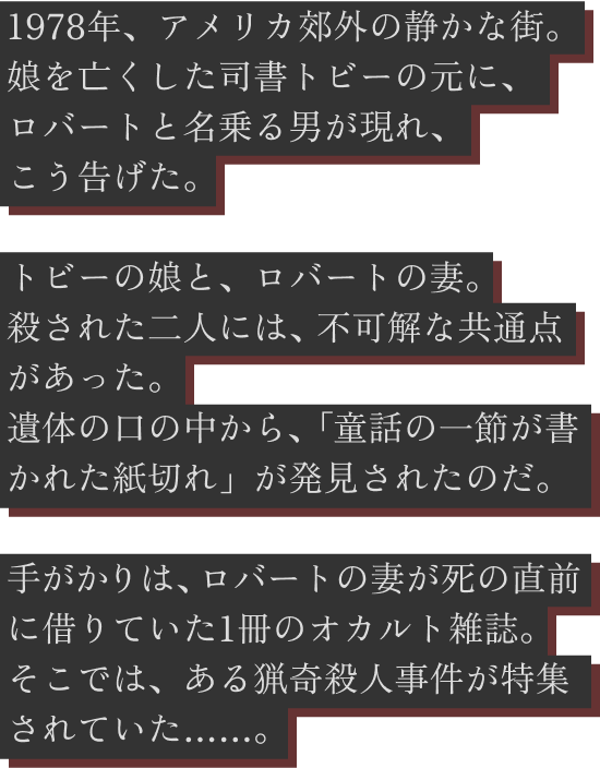 1978年、アメリカ。郊外の静かな図書館で働く司書トビーは、娘の自殺をいまだ受け入れられずにいた。そんなある日、ロバートと名乗る一人の男が現れ、こう告げる。残された手がかりは、1冊のオカルト雑誌。ロバートの妻が死の直前に図書館で借りていたその雑誌には、ある猟奇殺人事件の特集が組まれていた…。