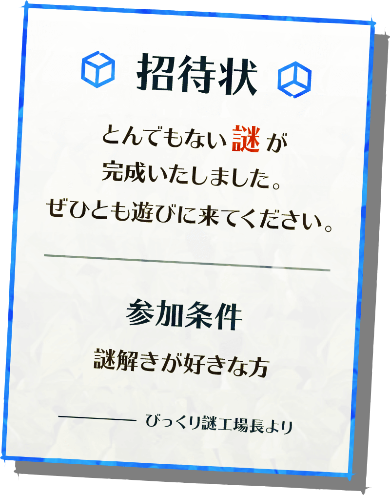 「招待状とんでもない謎が完成いたしました。ぜひとも遊びに来てください。　参加条件：謎解きが好きな方　びっくり謎工場長より」