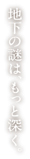 地下の謎は、もっと深く