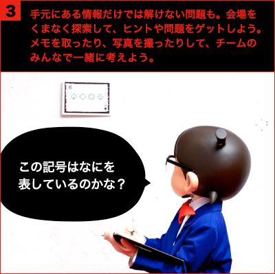 手元にある情報だけでは解けない問題も。会場をくまなく探索して、ヒントや問題をゲットしよう。メモを取ったり、写真を撮ったりして、チームのみんなで一緒に考えよう。