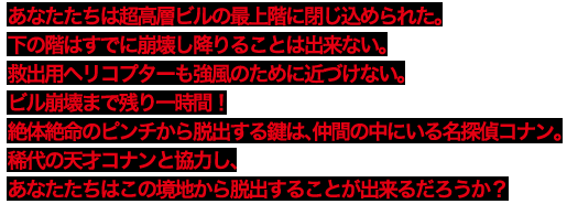 あなたたちは超高層ビルの最上階に閉じ込められた。下の階はすでに崩壊し降りることは出来ない。救出用ヘリコプターも強風のために近づけない。ビル崩壊まで残り一時間！絶体絶命のピンチから脱出する鍵は、仲間の中にいる名探偵コナン。稀代の天才コナンと協力し、あなたたちはこの境地から脱出することが出来るだろうか？