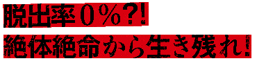 脱出率0％？！　絶対絶命から生き残れ！