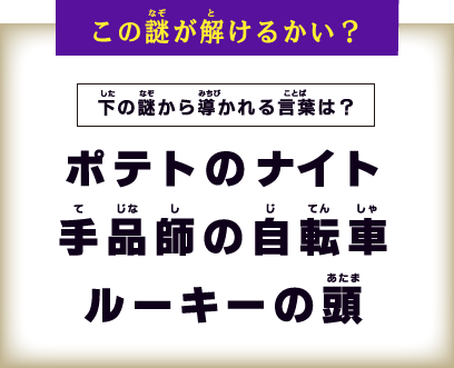 下の謎から導かれる言葉は？ ポテトのナイト 手品師の自転車 ルーキーの頭
