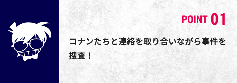 POINT 01 コナンたちと連絡を取り合いながら事件を捜査！