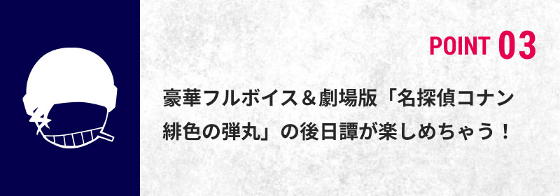 POINT 03 豪華フルボイス＆劇場版「名探偵コナン 緋色の弾丸」の後日譚が楽しめちゃう！
