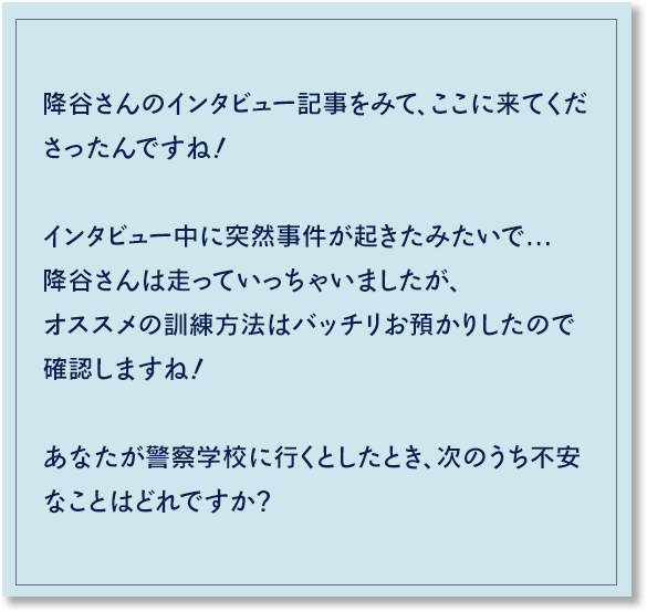 降谷さんのインタビュー記事をみて、ここに来てくださったんですね！インタビュー中に突然事件が起きたみたいで...降谷さんは走っていっちゃいましたが、オススメの訓練方法はバッチリお預かりしたので確認しますね！え～っと…あなたが警察学校に行くとしたら、不安なことを教えていただいてもよいですか？