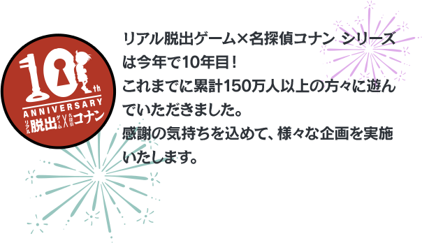 リアル脱出ゲーム×名探偵コナン シリーズは今年で10年目！これまでに累計150万人以上の方々に遊んでいただきました。感謝の気持ちを込めて、様々な企画を実施いたします。