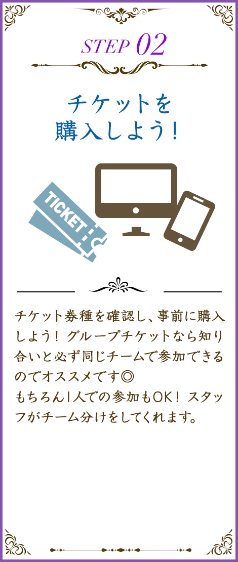 チケット券種を確認し、事前に購入しよう！ グループチケットなら知り合いと必ず同じチームで参加できるのでオススメです◎もちろん1人での参加もOK！ スタッフがチーム分けをしてくれます。