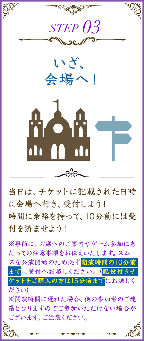 当日は、チケットに記載された日時に会場へ行き、受付しよう！時間に余裕を持って、10分前には受付を済ませよう！※開演時間に遅れた場合、他の参加者のご迷惑となりますのでご参加いただけない場合がございます。ご注意ください。