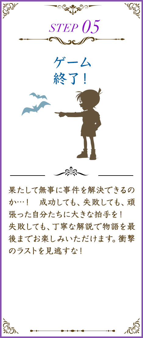 ゲーム終了！果たして無事に事件を解決できるのか…！ 成功しても、失敗しても、頑張った自分たちに大きな拍手を！失敗しても、物語を最後までお楽しみいただけます。衝撃のラストを見逃すな！コナンと安室透による丁寧な解説も◎