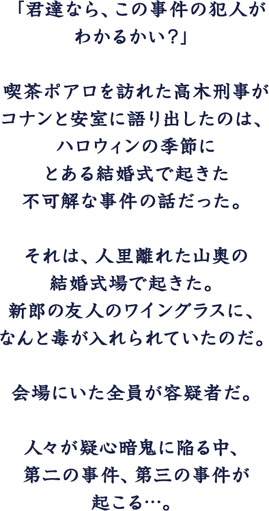 「この事件の犯人が君たちにわかるかい？」喫茶ポアロに訪れた高木刑事が不意にコナンと安室にたたきつけた挑戦状は、とあるハロウィンの結婚式で起きた不可解な事件の話だった。人里離れた山奥の洋館で起きた事件。新郎の友人のワイングラスに毒が入れられていた。会場にいた全員が容疑者だ。人々が疑心暗鬼に陥る中、第二の事件、第三の事件が起こる…。