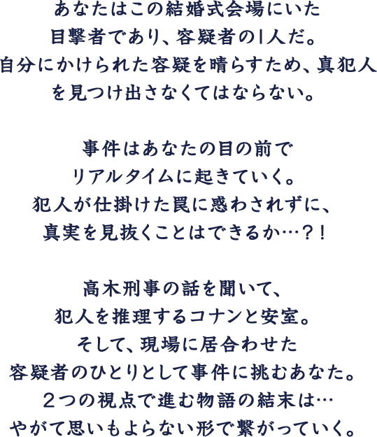 あなたはこの結婚式会場にいた目撃者、そして容疑者の1人だ。自分にかけられた容疑を晴らすため、真犯人を捕まえなくてはならない。事件はあなたの目の前でリアルタイムに起きていく。犯人が仕掛けた罠に惑わされずに、真実を見抜く必要がある。高木刑事の話を元に犯人を推理するコナンと安室。そして、現場に居合わせた容疑者として事件に挑むあなた。２つの視点で進む物語の結末は… やがて思いもよらない形で繋がっていく。