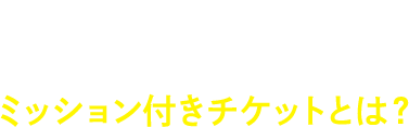 特別な3つのミッション付き！ミッション付きチケットとは？