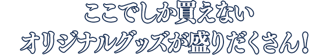 ここでしか買えないオリジナルグッズが盛りだくさん！