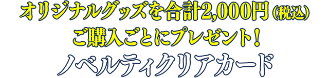 オリジナルグッズを合計2,000円（税込）ご購入ごとにプレゼント！ノベルティクリアカード