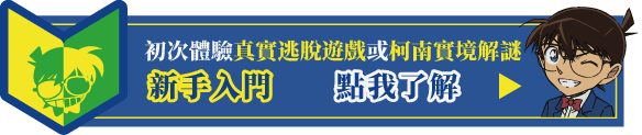 初次體驗「真實逃脫遊戲」或「柯南實境解謎」的玩家新手入門　點我了解▶