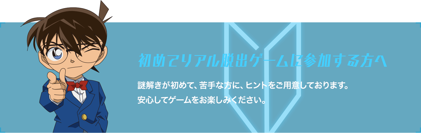 初めてリアル脱出ゲームに参加する方へ 謎解きが初めて、苦手な方に、ヒントをご用意しております。安心してゲームをお楽しみください。