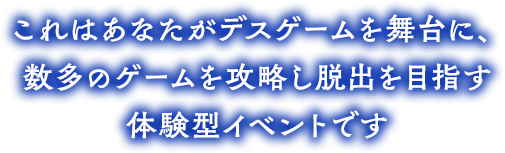 これはあなたがデスゲームを舞台に数多のゲームを攻略し脱出を目指す体験型イベントです