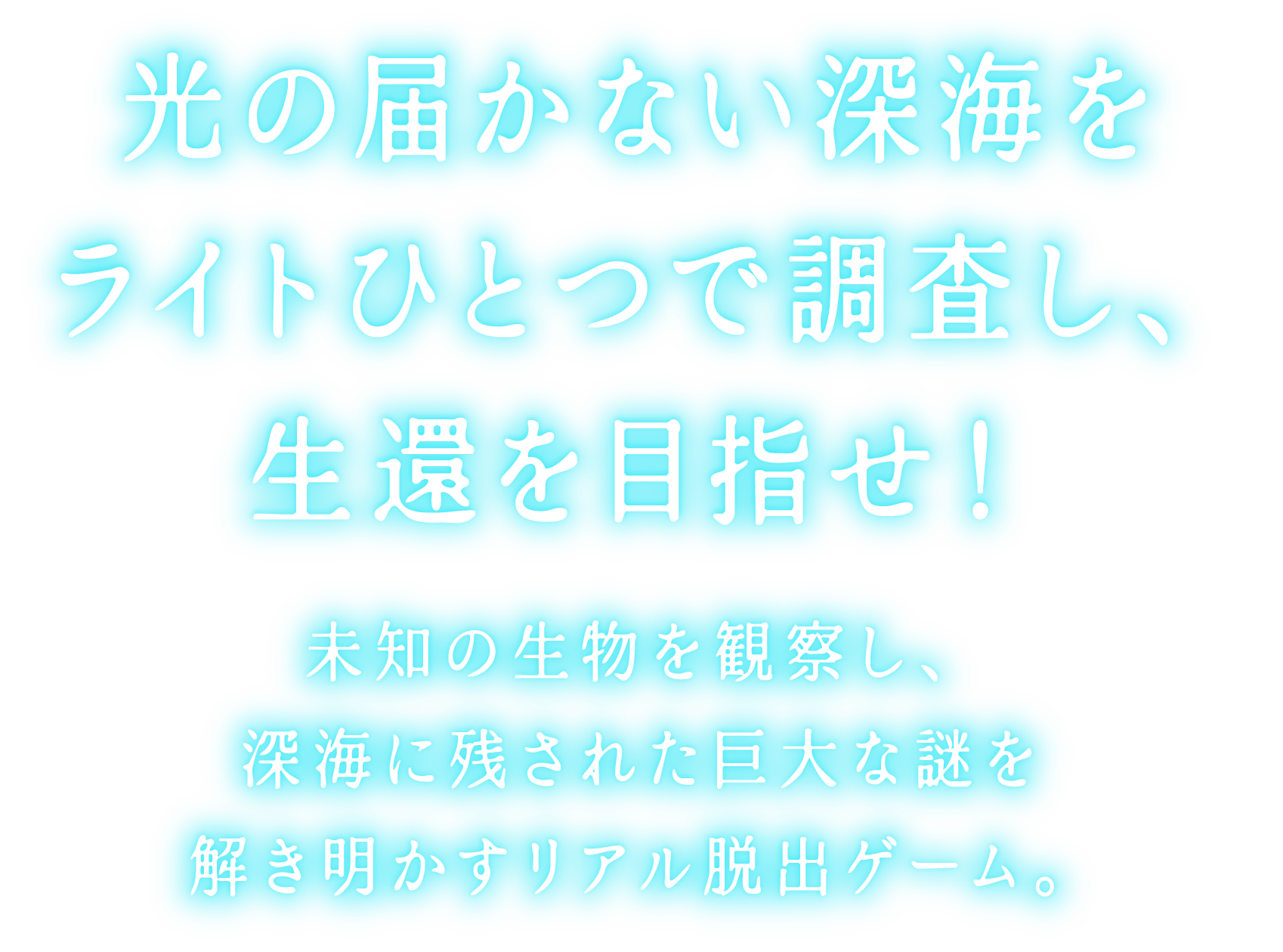 光の届かない深海をライトひとつで調査し、生還を目指せ!
未知の生物を観察し、深海に残された巨大な謎を解き明かすリアル脱出ゲーム。