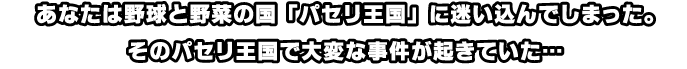 あなたは野球と野菜の国「パセリ王国」に迷い込んでしまった。そのパセリ王国で大変な事件が起きていた…