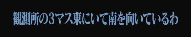 観測所の3マス東にいて南を向いているわ