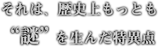 それは歴史上もっとも“謎”に満ちた特異点