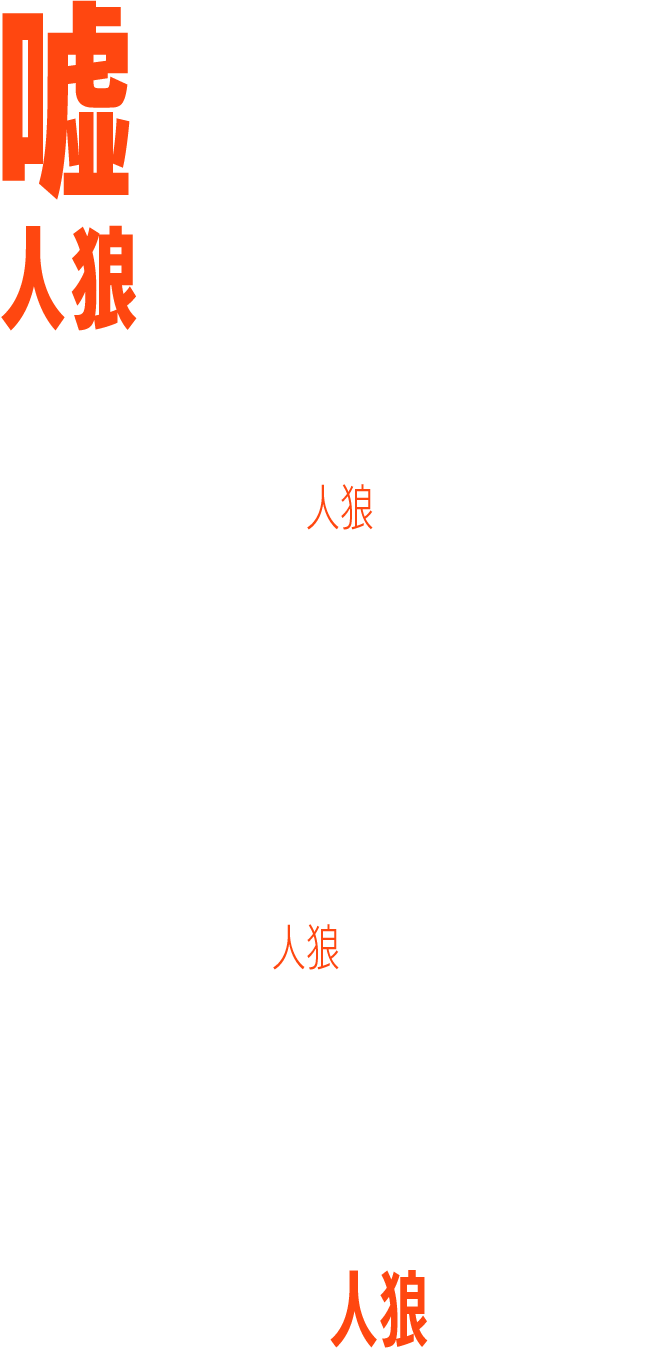 嘘を見破れ　人狼はこの中にいる　昼は人間の姿で村人にまぎれ、夜は狼となって人を襲う怪物、人狼。　その被害を防ぐために、村では様々な対策措置が取られた。　外出制限。村人同士の監視。　そして村の封鎖。　しかし、ある夜、人狼のおぞましい遠吠えが村中に響く。　翌朝、村はずれで血まみれの遺体が見つかった。「この中の誰が人狼なんだ？」