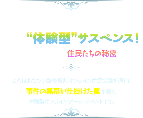 自宅から事件を解き明かす“体験型”サスペンス！平和なマンションに隠された、住民たちの秘密とは……!?これはあなたが謎を解き、オンライン住民会議を通して事件の黒幕が仕掛けた罠を暴く、体験型オンラインゲーム・イベントです。