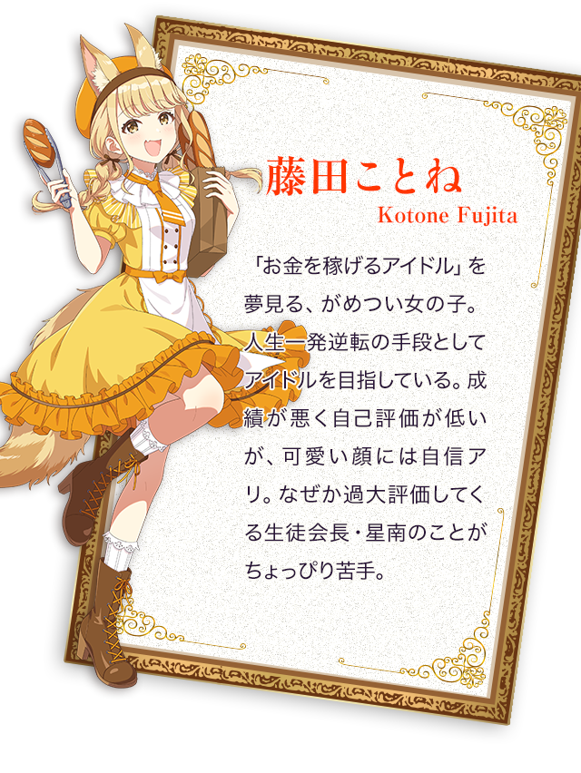 藤田ことね／「お金を稼げるアイドル」を夢見る、がめつい女の子。人生一発逆転の手段としてアイドルを目指している。成績が悪く自己評価が低いが、可愛い顔には自信アリ。なぜか過大評価してくる生徒会長・星南のことがちょっぴり苦手。