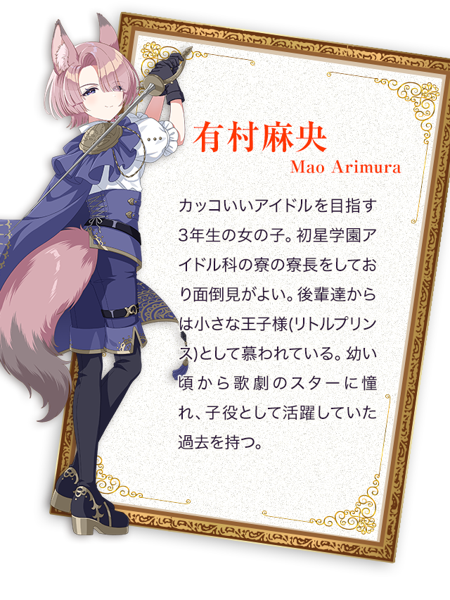 有村麻央／カッコいいアイドルを目指す3年生の女の子。初星学園アイドル科の寮の寮長をしており面倒見がよい。後輩達からは小さな王子様(リトルプリンス)として慕われている。幼い頃から歌劇のスターに憧れ、子役として活躍していた過去を持つ。