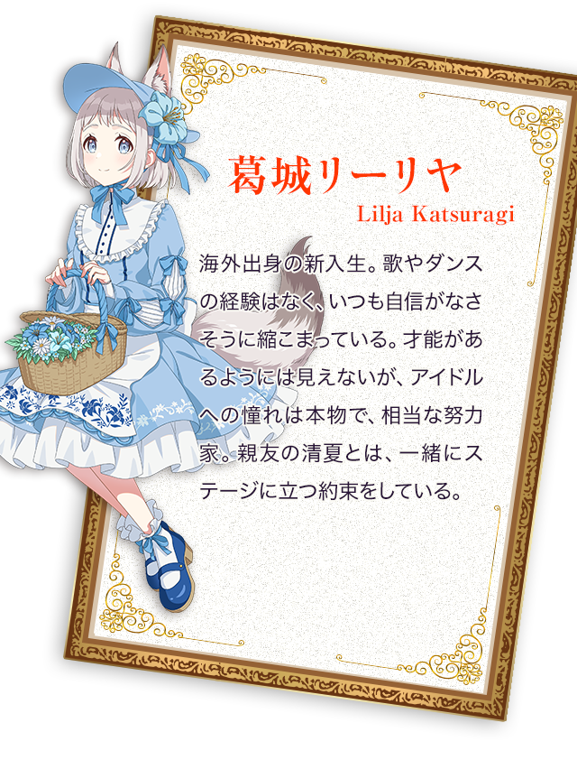 葛城リーリヤ／海外出身の新入生。歌やダンスの経験はなく、いつも自信がなさそうに縮こまっている。才能があるようには見えないが、アイドルへの憧れは本物で、相当な努力家。親友の清夏とは、一緒にステージに立つ約束をしている。