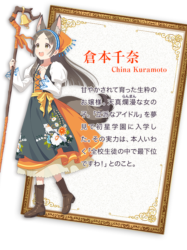 倉本千奈／甘やかされて育った生粋のお嬢様。天真爛漫（らんまん）な女の子。「立派なアイドル」を夢見て初星学園に入学した。その実力は、本人いわく「全校生徒の中で最下位ですわ！」とのこと。