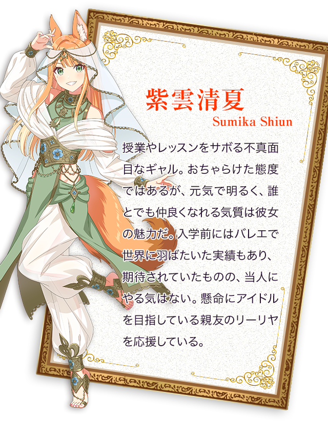 紫雲清夏／授業やレッスンをサボる不真面目なギャル。おちゃらけた態度ではあるが、元気で明るく、誰とでも仲良くなれる気質は彼女の魅力だ。入学前にはバレエで世界に羽ばたいた実績もあり、期待されていたものの、当人にやる気はない。懸命にアイドルを目指している親友のリーリヤを応援している。