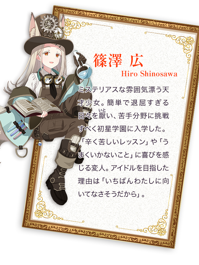 篠澤（しのさわ） 広／ミステリアスな雰囲気漂う天才少女。簡単で退屈すぎる日々を厭（いと）い、苦手分野に挑戦すべく初星学園に入学した。「辛く苦しいレッスン」や「うまくいかないこと」に喜びを感じる変人。アイドルを目指した理由は「いちばんわたしに向いてなさそうだから」。