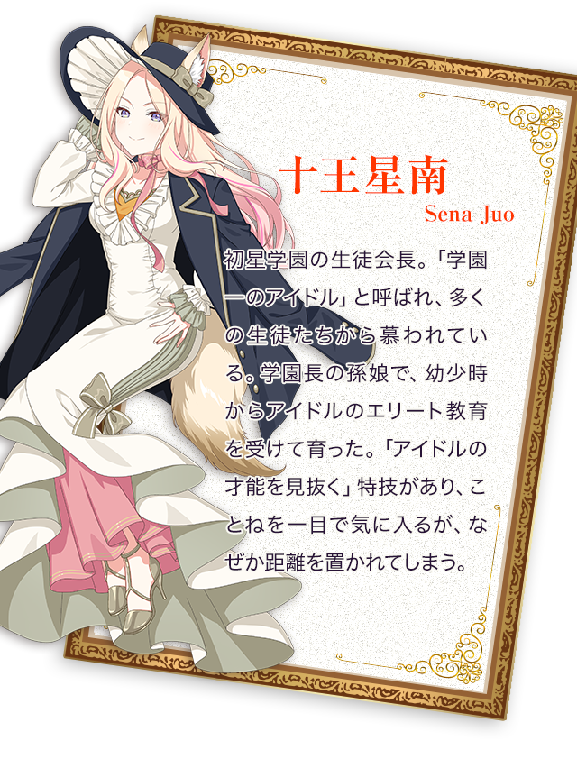 十王星南／初星学園の生徒会長。「学園一のアイドル」と呼ばれ、多くの生徒たちから慕われている。 学園長の孫娘で、幼少時からアイドルのエリート教育を受けて育った。 「アイドルの才能を見抜く」特技があり、ことねを一目で気に入るが、なぜか距離を置かれてしまう。