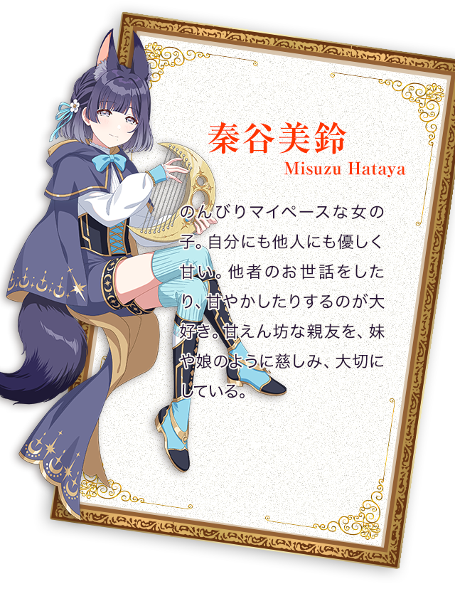 秦谷（はたや）美鈴／のんびりマイペースな女の子。自分にも他人にも優しく甘い。他者のお世話をしたり、甘やかしたりするのが大好き。甘えん坊な親友を、妹や娘のように慈しみ、大切にしている。