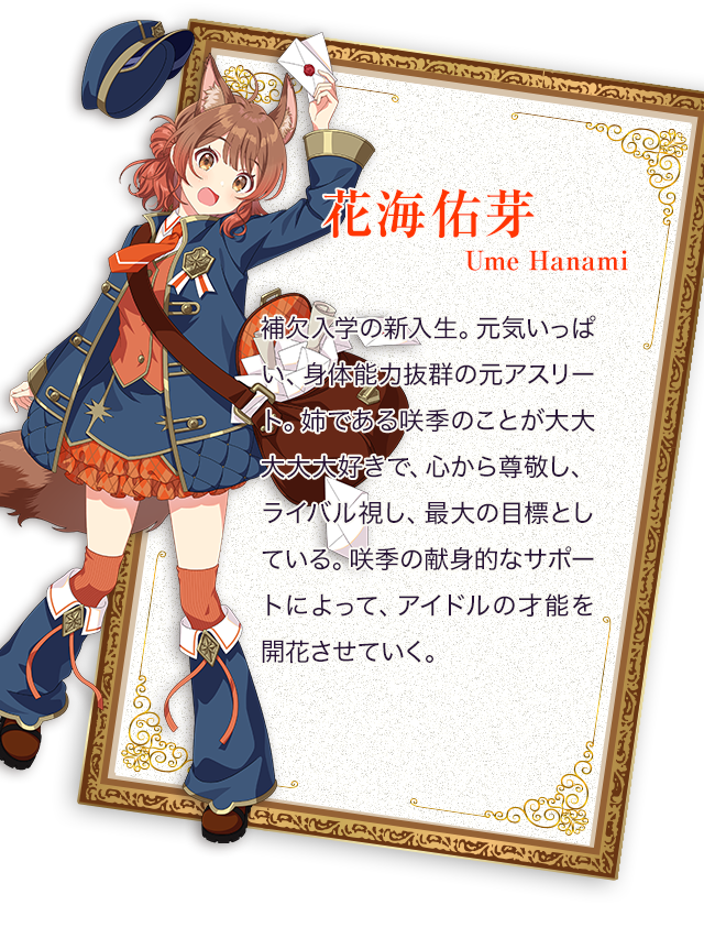 花海佑芽（うめ）／補欠入学の新入生。元気いっぱい、身体能力抜群の元アスリート。 姉である咲季のことが大大大大大好きで、心から尊敬し、ライバル視し、最大の目標としている。 咲季の献身的なサポートによって、アイドルの才能を開花させていく。
