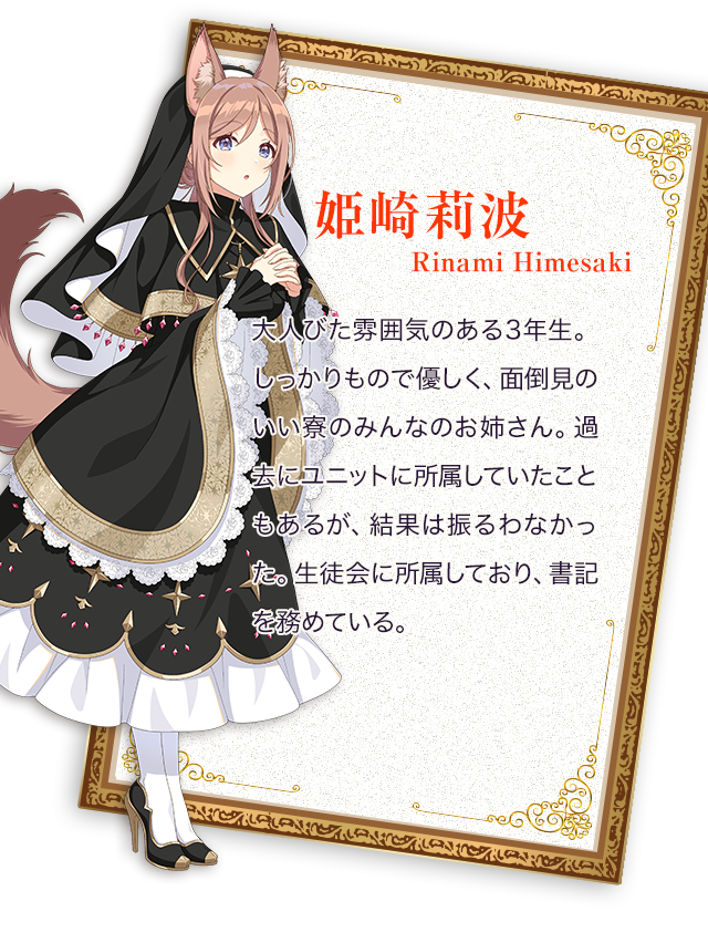 姫崎莉波（りなみ）／大人びた雰囲気のある3年生。しっかりもので優しく、面倒見のいい寮のみんなのお姉さん。過去にユニットに所属していたこともあるが、結果は振るわなかった。生徒会に所属しており、書記を務めている。