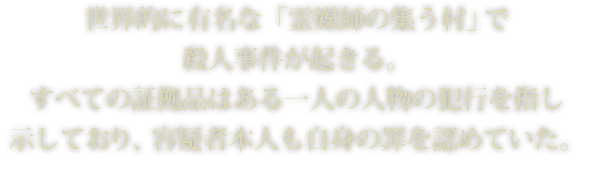 世界的に有名な「霊媒師の集う村」で殺人事件が起きる。すべての証拠品はある一人の人物の犯行を指し示しており、容疑者本人も自身の罪を認めていた。