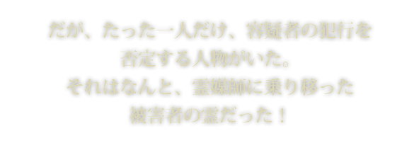 だが、たった一人だけ、容疑者の犯行を否定する人物がいた。それはなんと、霊媒師に乗り移った被害者の霊だった！