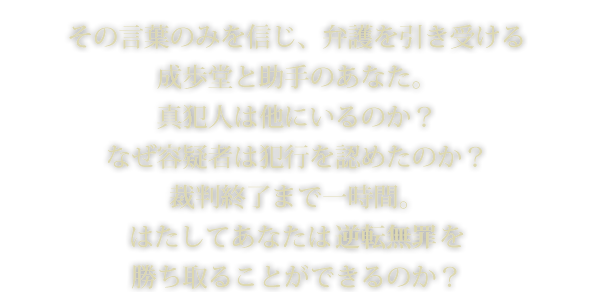 その言葉のみを信じ、弁護を引き受ける成歩堂と助手のあなた。真犯人は他にいるのか？なぜ容疑者は犯行を認めたのか？裁判終了まで一時間。はたしてあなたは逆転無罪を勝ち取ることができるのか？